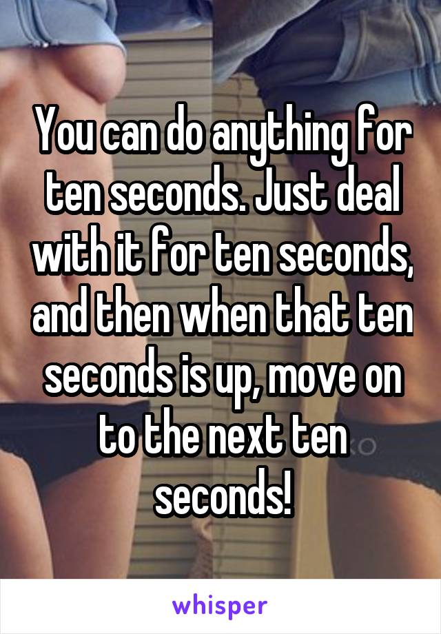 You can do anything for ten seconds. Just deal with it for ten seconds, and then when that ten seconds is up, move on to the next ten seconds!