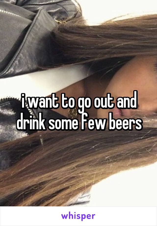 i want to go out and drink some few beers