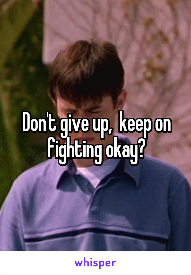 Don't give up,  keep on fighting okay?