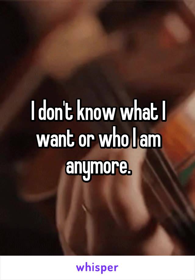 I don't know what I want or who I am anymore.