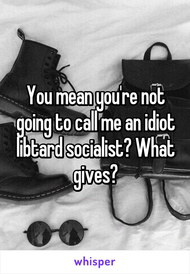 You mean you're not going to call me an idiot libtard socialist? What gives?