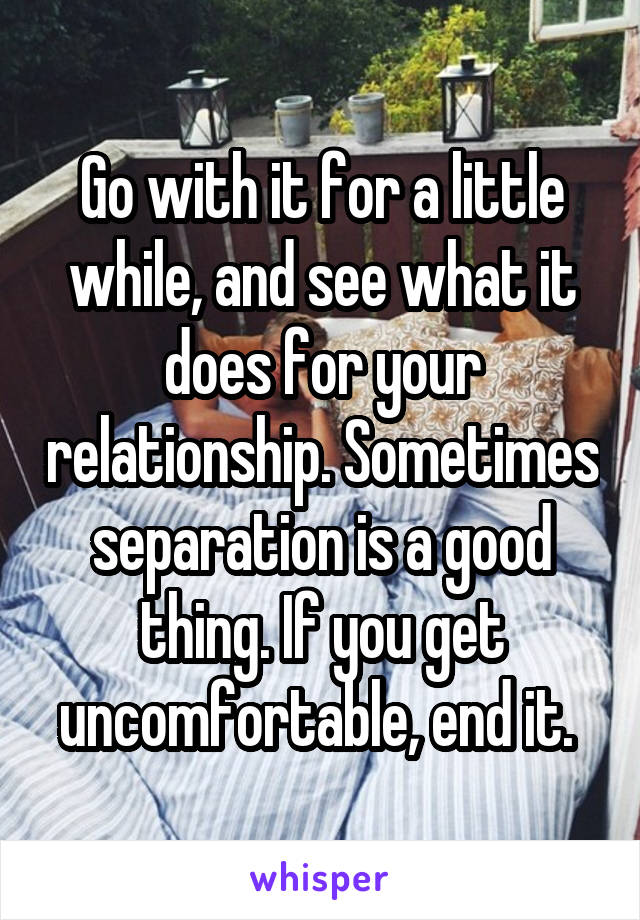 Go with it for a little while, and see what it does for your relationship. Sometimes separation is a good thing. If you get uncomfortable, end it. 
