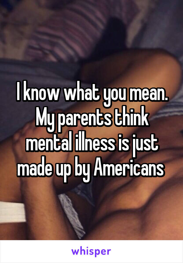 I know what you mean. My parents think mental illness is just made up by Americans 