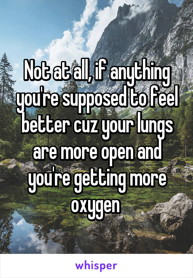 Not at all, if anything you're supposed to feel better cuz your lungs are more open and you're getting more oxygen 