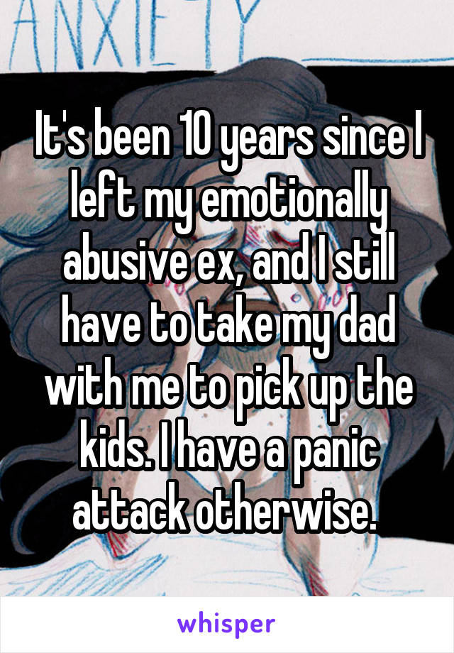 It's been 10 years since I left my emotionally abusive ex, and I still have to take my dad with me to pick up the kids. I have a panic attack otherwise. 