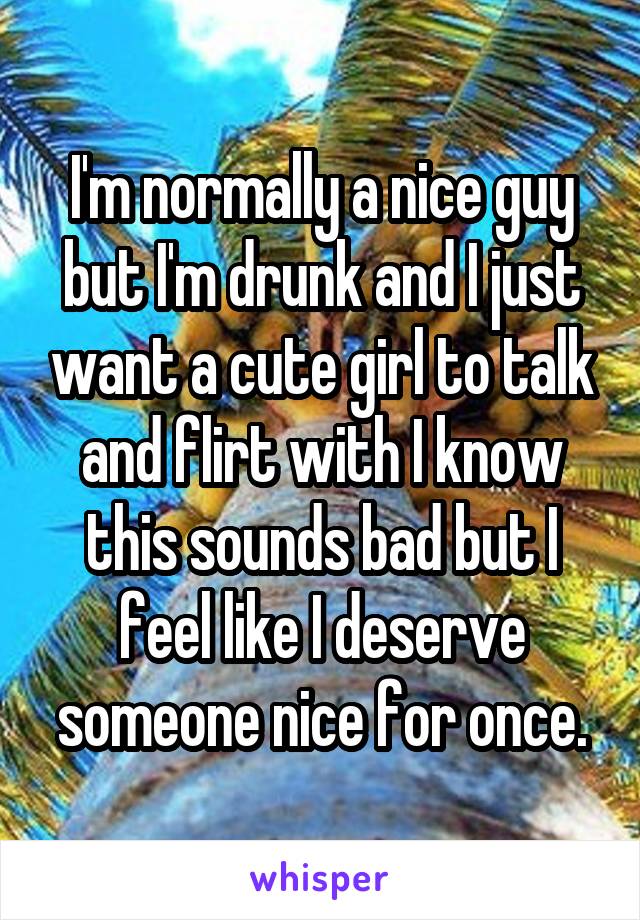 I'm normally a nice guy but I'm drunk and I just want a cute girl to talk and flirt with I know this sounds bad but I feel like I deserve someone nice for once.