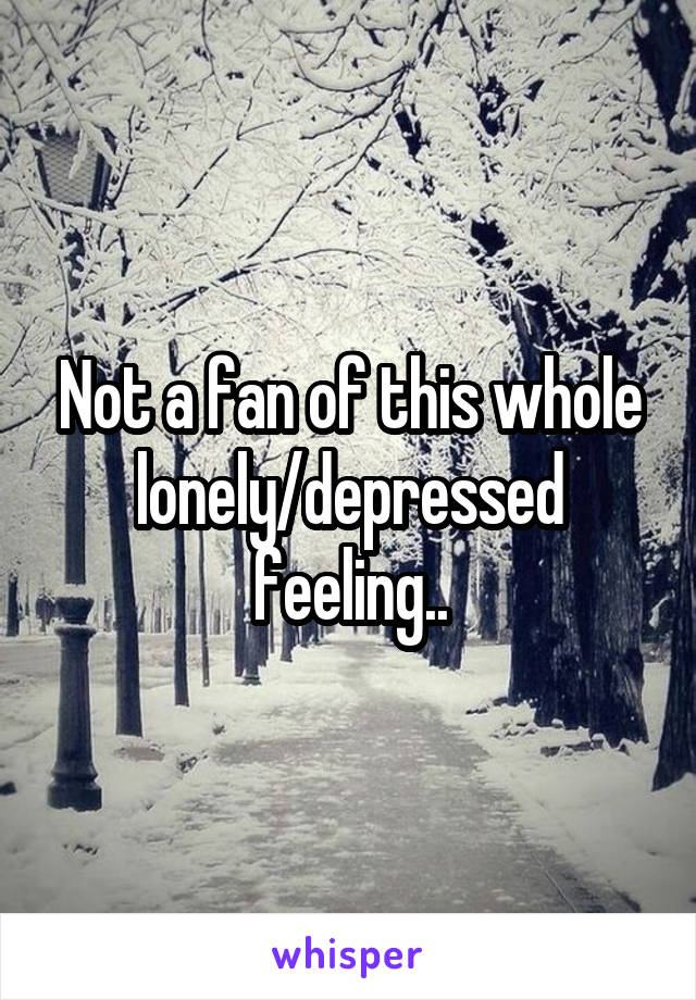 Not a fan of this whole lonely/depressed feeling..