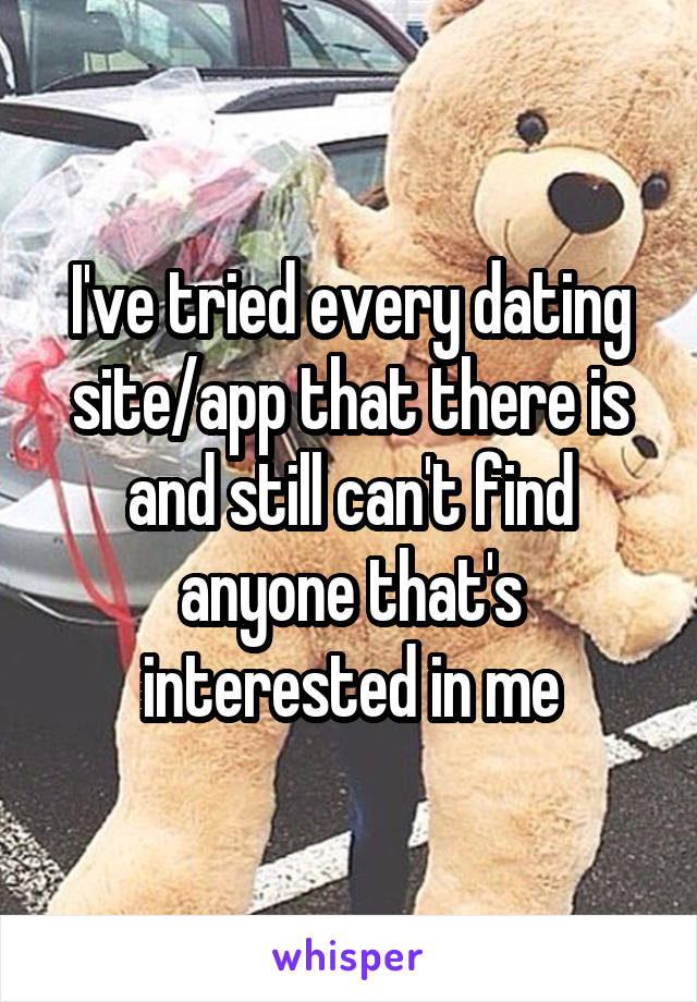 I've tried every dating site/app that there is and still can't find anyone that's interested in me