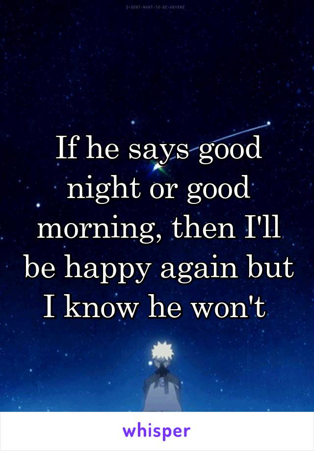 If he says good night or good morning, then I'll be happy again but I know he won't 