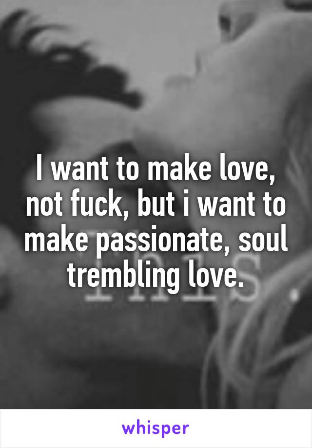 I want to make love, not fuck, but i want to make passionate, soul trembling love.