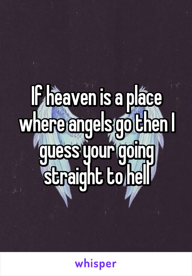If heaven is a place where angels go then I guess your going straight to hell