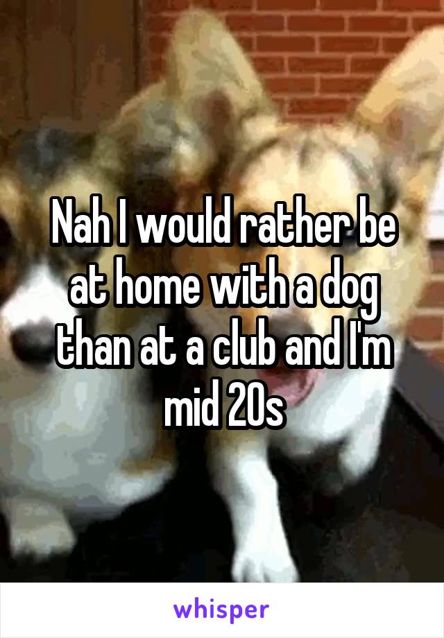 Nah I would rather be at home with a dog than at a club and I'm mid 20s