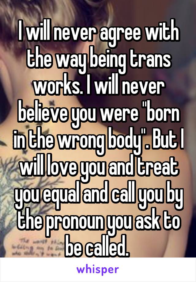 I will never agree with the way being trans works. I will never believe you were "born in the wrong body". But I will love you and treat you equal and call you by the pronoun you ask to be called. 