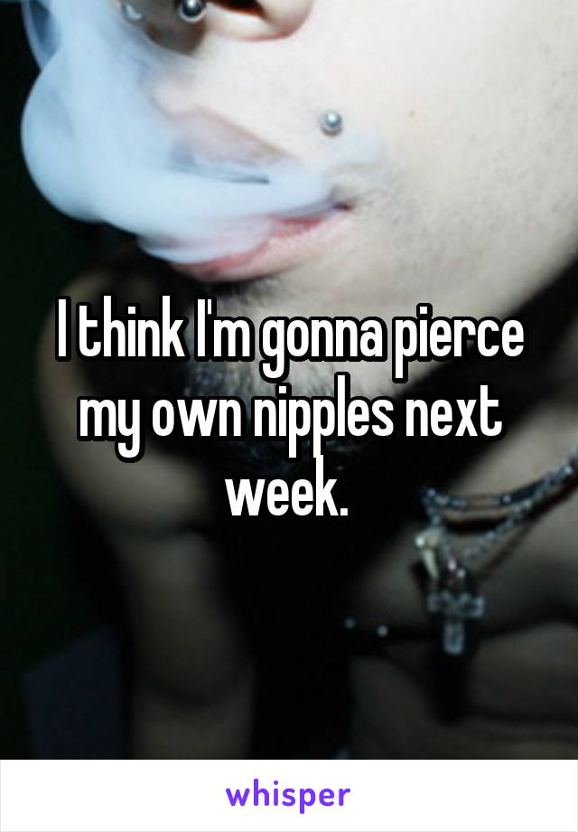 I think I'm gonna pierce my own nipples next week. 