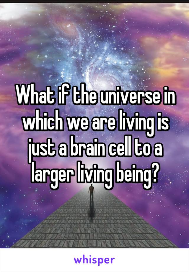 What if the universe in which we are living is just a brain cell to a larger living being?