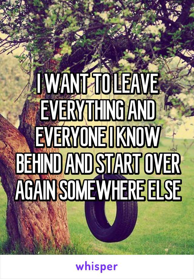 I WANT TO LEAVE EVERYTHING AND EVERYONE I KNOW BEHIND AND START OVER AGAIN SOMEWHERE ELSE