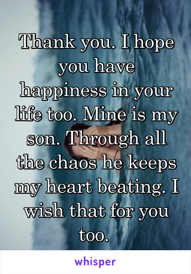 Thank you. I hope you have happiness in your life too. Mine is my son. Through all the chaos he keeps my heart beating. I wish that for you too. 