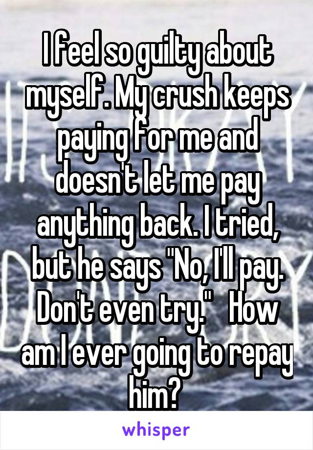 I feel so guilty about myself. My crush keeps paying for me and doesn't let me pay anything back. I tried, but he says "No, I'll pay. Don't even try."   How am I ever going to repay him? 