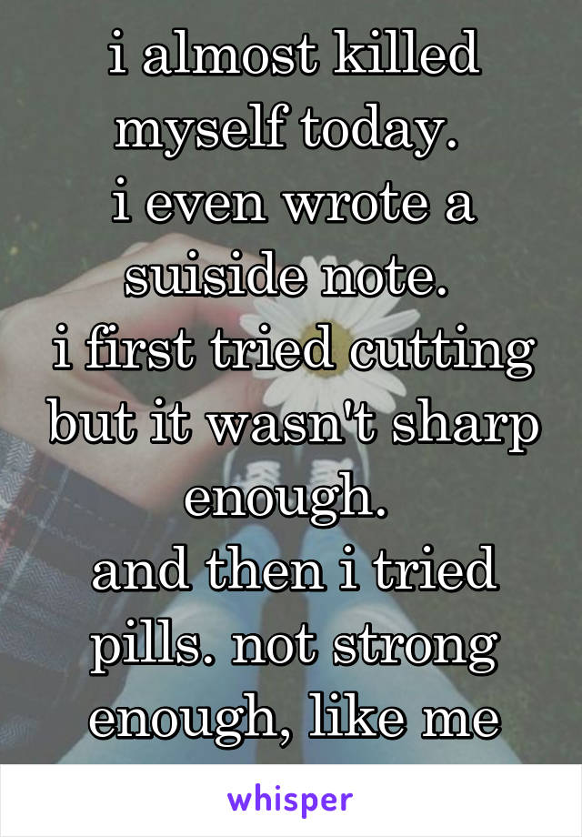 i almost killed myself today. 
i even wrote a suiside note. 
i first tried cutting but it wasn't sharp enough. 
and then i tried pills. not strong enough, like me
