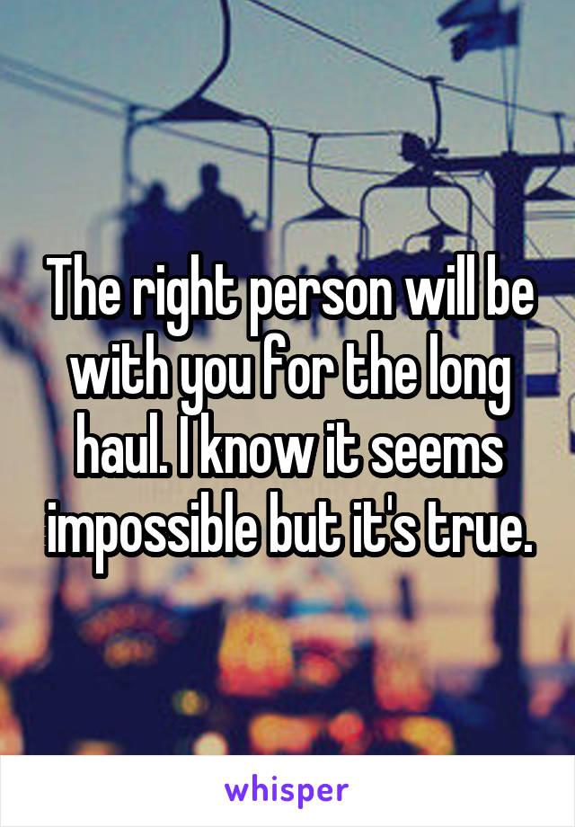 The right person will be with you for the long haul. I know it seems impossible but it's true.