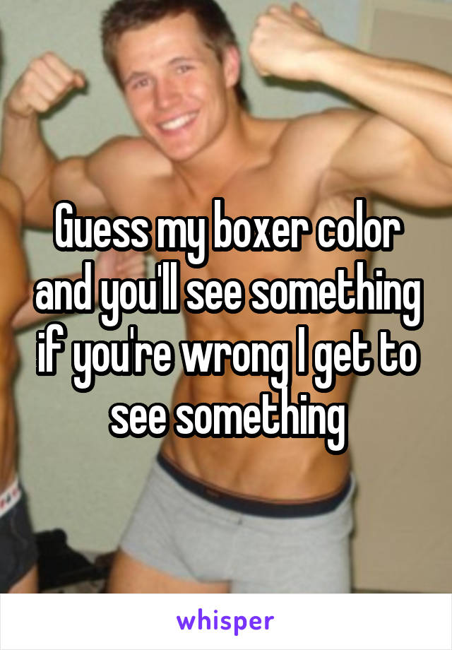 Guess my boxer color and you'll see something if you're wrong I get to see something
