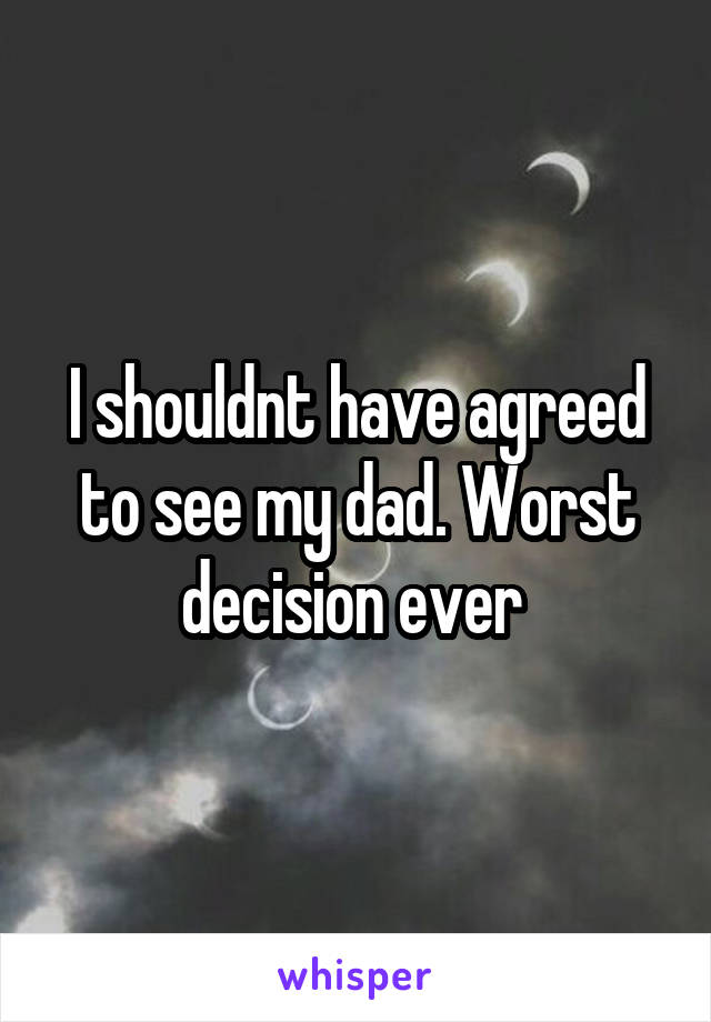 I shouldnt have agreed to see my dad. Worst decision ever 