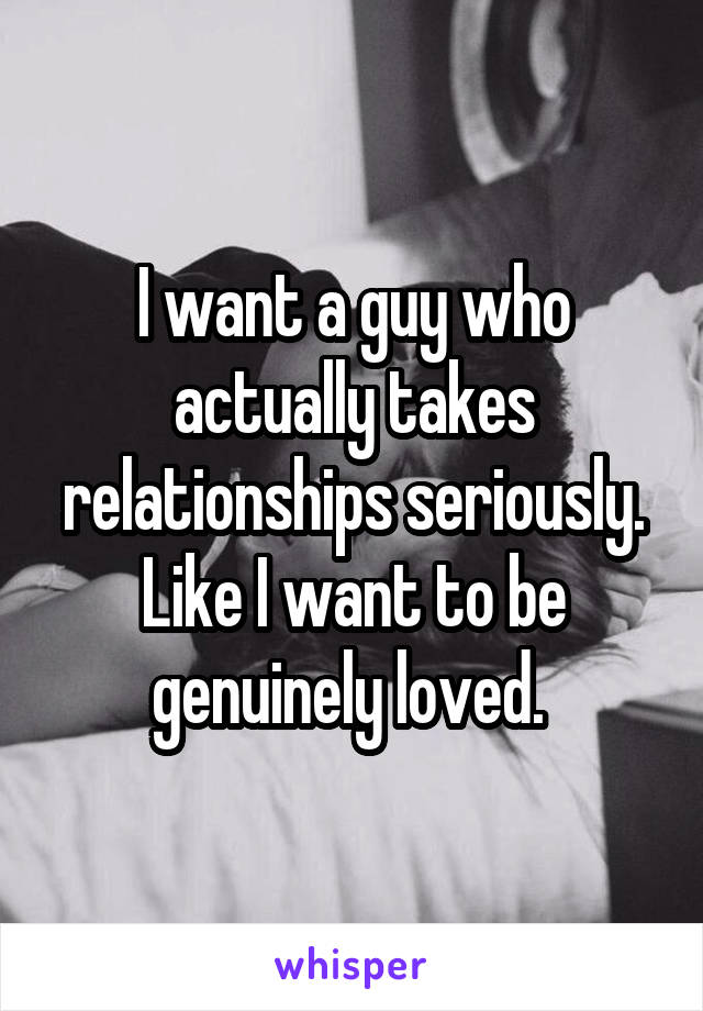 I want a guy who actually takes relationships seriously. Like I want to be genuinely loved. 