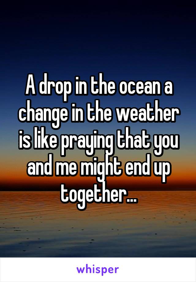A drop in the ocean a change in the weather is like praying that you and me might end up together...