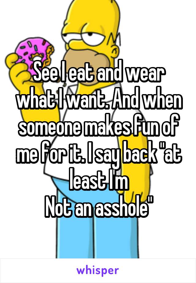See I eat and wear what I want. And when someone makes fun of me for it. I say back "at least I'm
Not an asshole"