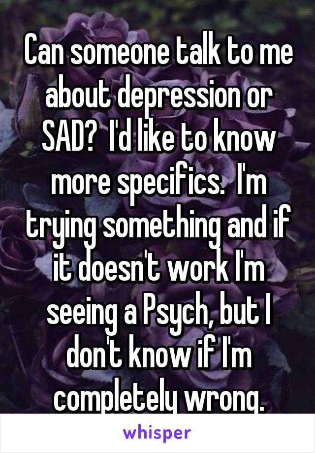 Can someone talk to me about depression or SAD?  I'd like to know more specifics.  I'm trying something and if it doesn't work I'm seeing a Psych, but I don't know if I'm completely wrong.