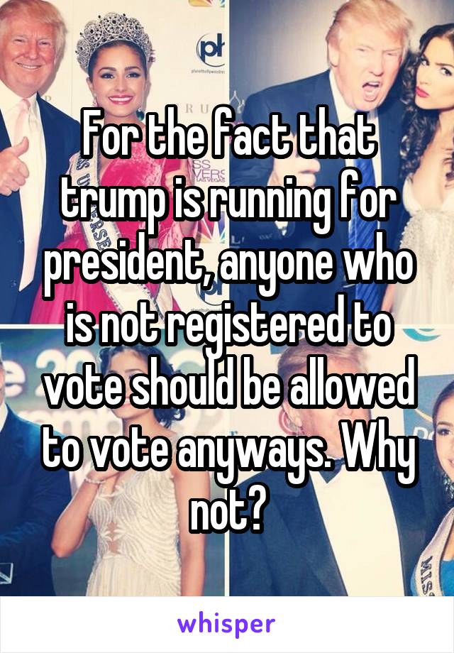 For the fact that trump is running for president, anyone who is not registered to vote should be allowed to vote anyways. Why not?