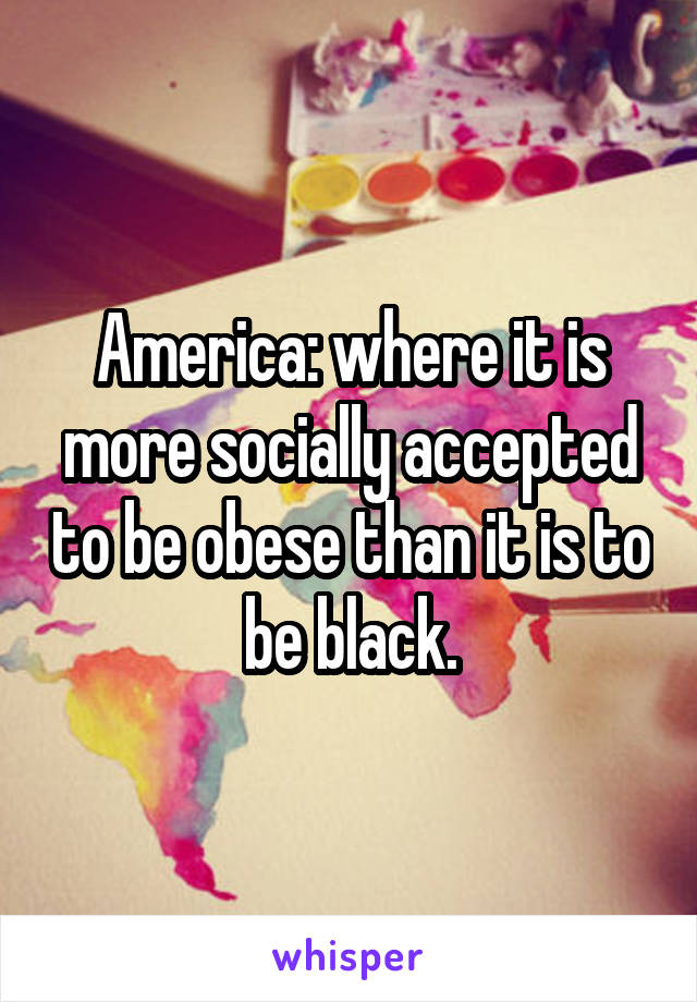 America: where it is more socially accepted to be obese than it is to be black.