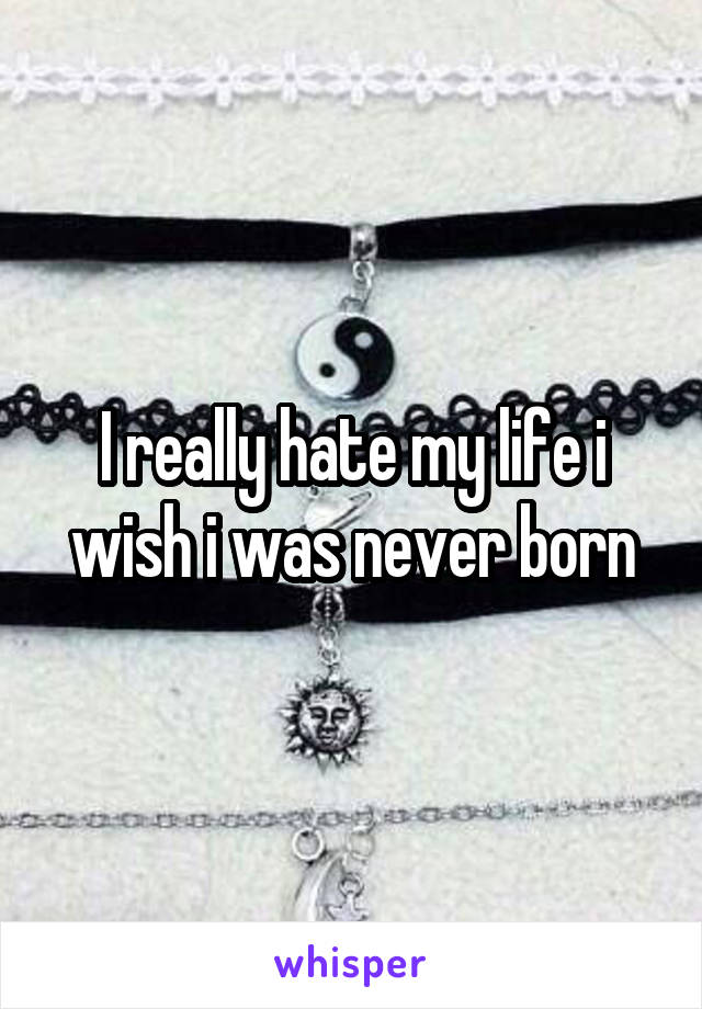 I really hate my life i wish i was never born