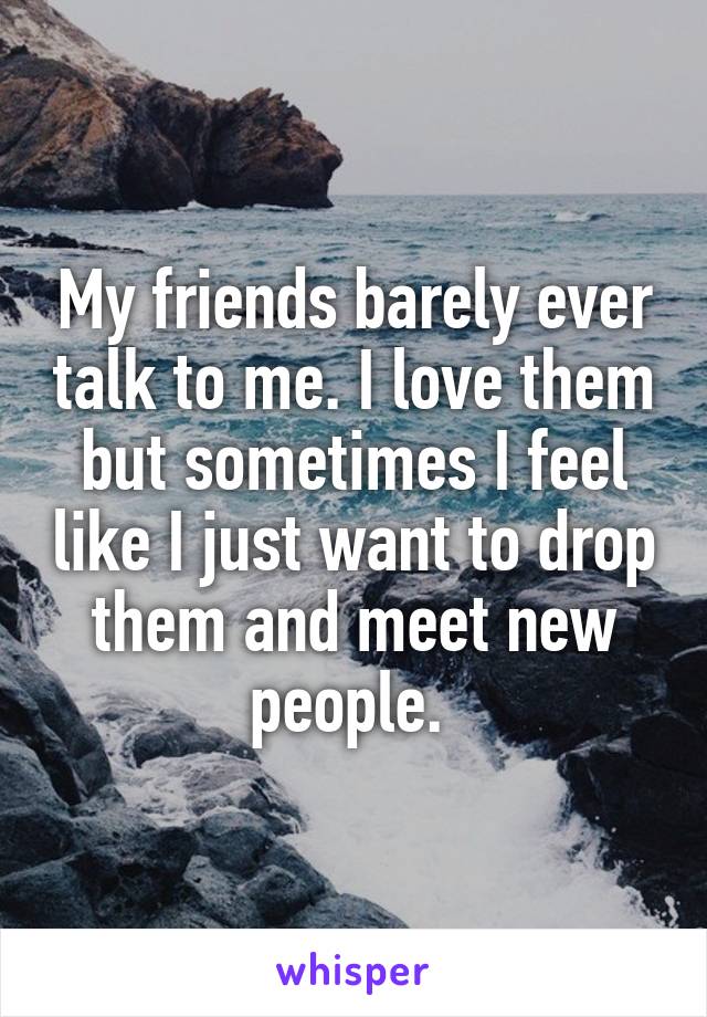 My friends barely ever talk to me. I love them but sometimes I feel like I just want to drop them and meet new people. 