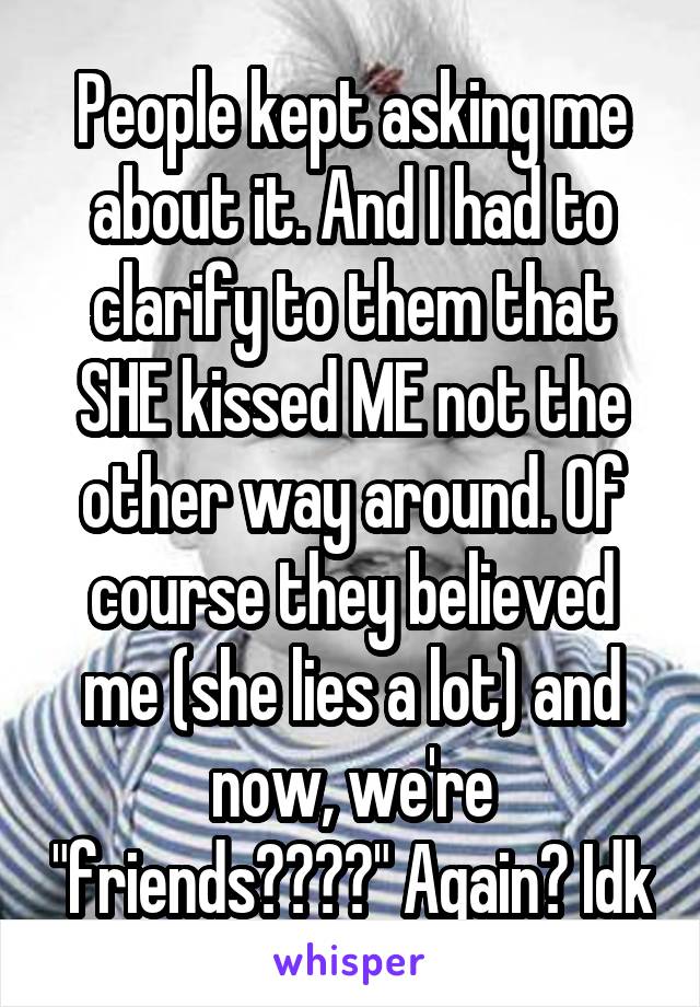 People kept asking me about it. And I had to clarify to them that SHE kissed ME not the other way around. Of course they believed me (she lies a lot) and now, we're "friends????" Again? Idk