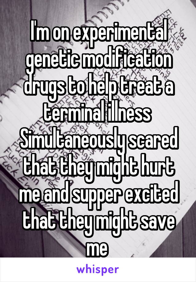 I'm on experimental genetic modification drugs to help treat a terminal illness 
Simultaneously scared that they might hurt me and supper excited that they might save me 