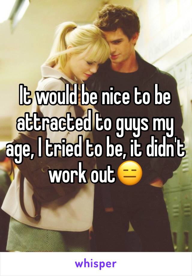 It would be nice to be attracted to guys my age, I tried to be, it didn't work out😑