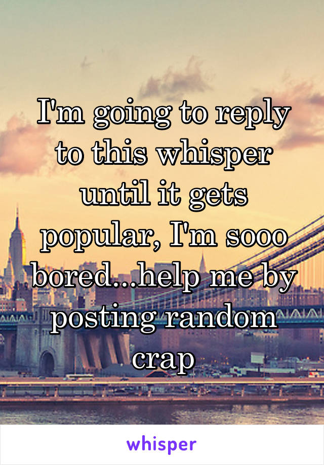 I'm going to reply to this whisper until it gets popular, I'm sooo bored...help me by posting random crap