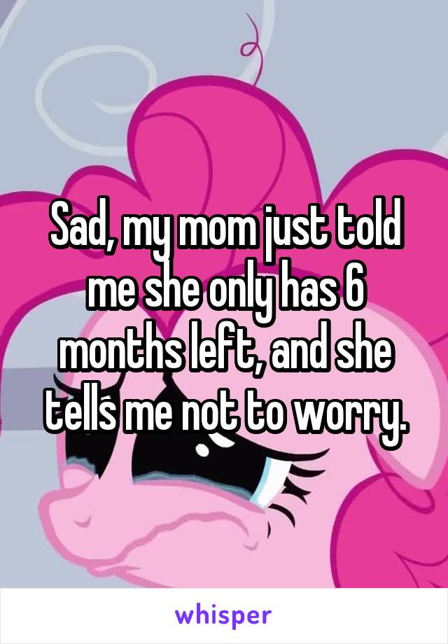 Sad, my mom just told me she only has 6 months left, and she tells me not to worry.