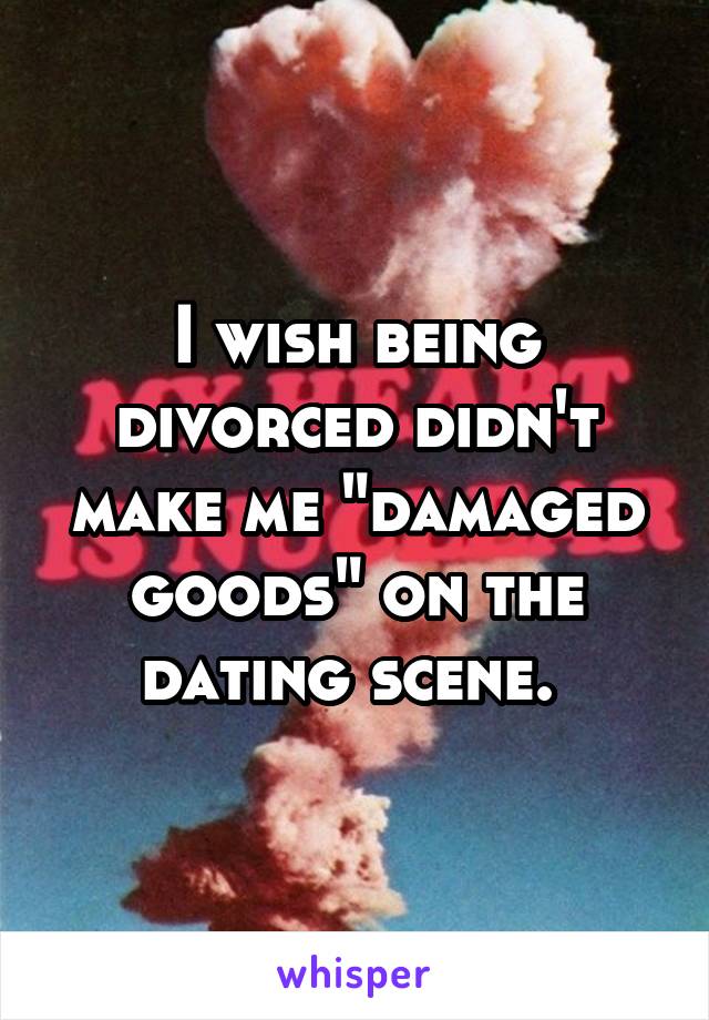 I wish being divorced didn't make me "damaged goods" on the dating scene. 