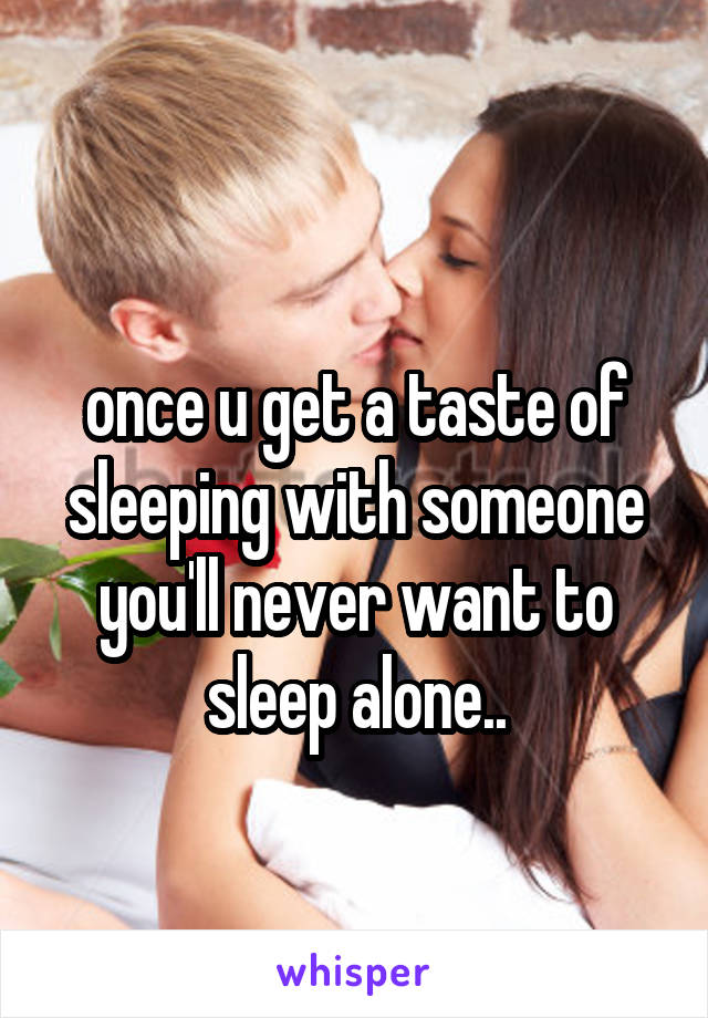 
once u get a taste of sleeping with someone you'll never want to sleep alone..