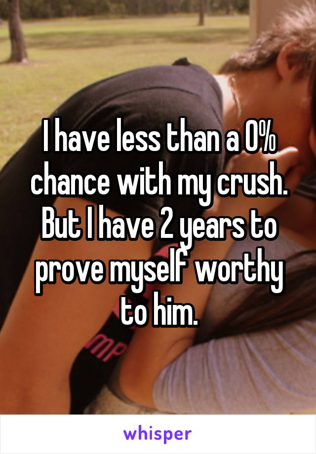 I have less than a 0% chance with my crush. But I have 2 years to prove myself worthy to him.