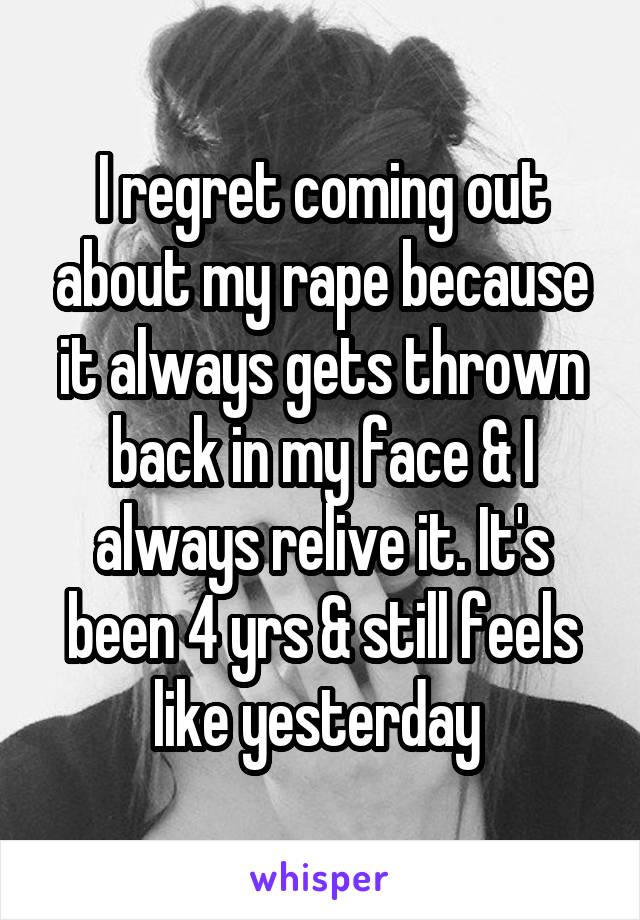 I regret coming out about my rape because it always gets thrown back in my face & I always relive it. It's been 4 yrs & still feels like yesterday 