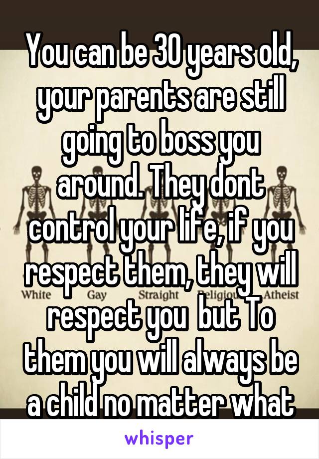 You can be 30 years old, your parents are still going to boss you around. They dont control your life, if you respect them, they will respect you  but To them you will always be a child no matter what