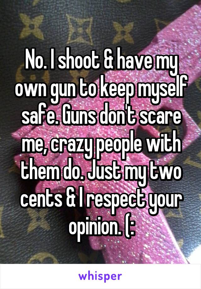 No. I shoot & have my own gun to keep myself safe. Guns don't scare me, crazy people with them do. Just my two cents & I respect your opinion. (:
