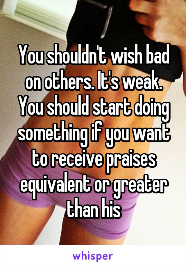 You shouldn't wish bad on others. It's weak. You should start doing something if you want to receive praises equivalent or greater than his