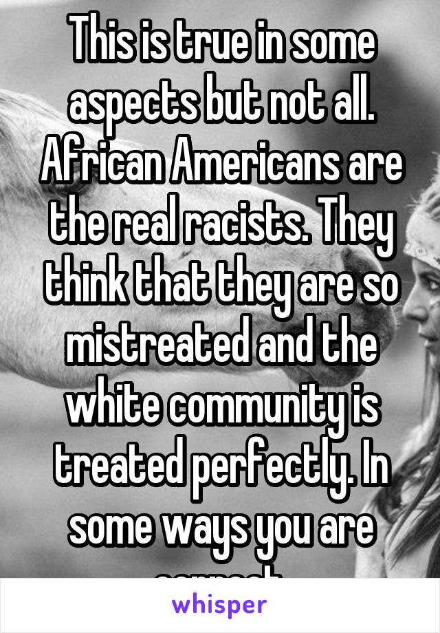 This is true in some aspects but not all. African Americans are the real racists. They think that they are so mistreated and the white community is treated perfectly. In some ways you are correct.
