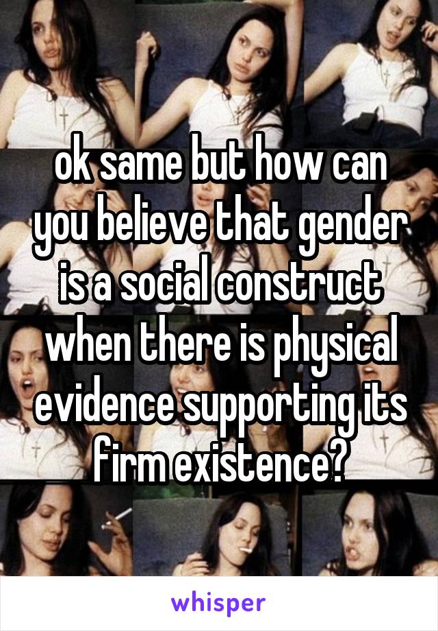 ok same but how can you believe that gender is a social construct when there is physical evidence supporting its firm existence?