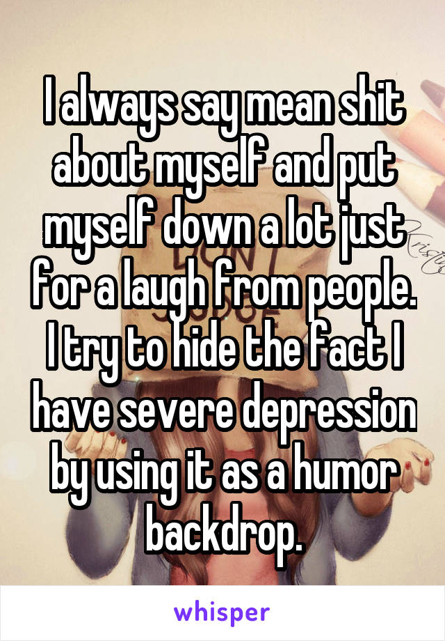 I always say mean shit about myself and put myself down a lot just for a laugh from people. I try to hide the fact I have severe depression by using it as a humor backdrop.