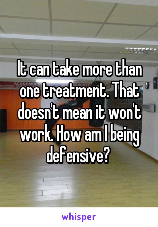 It can take more than one treatment. That doesn't mean it won't work. How am I being defensive? 